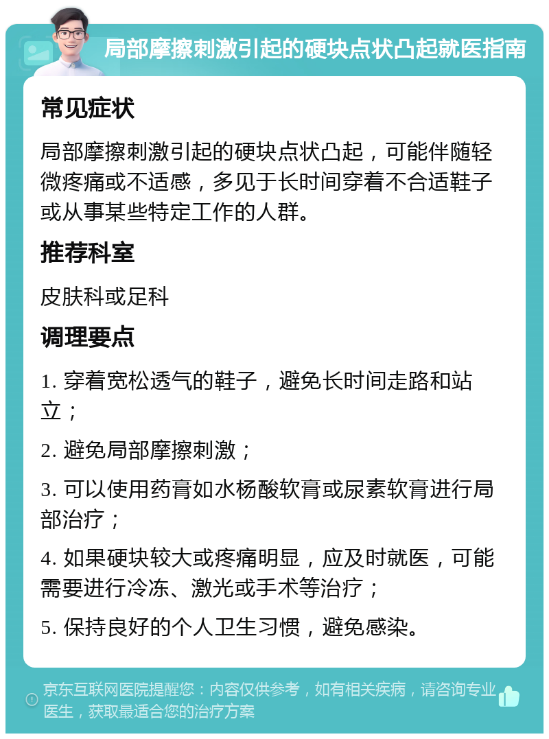 局部摩擦刺激引起的硬块点状凸起就医指南 常见症状 局部摩擦刺激引起的硬块点状凸起，可能伴随轻微疼痛或不适感，多见于长时间穿着不合适鞋子或从事某些特定工作的人群。 推荐科室 皮肤科或足科 调理要点 1. 穿着宽松透气的鞋子，避免长时间走路和站立； 2. 避免局部摩擦刺激； 3. 可以使用药膏如水杨酸软膏或尿素软膏进行局部治疗； 4. 如果硬块较大或疼痛明显，应及时就医，可能需要进行冷冻、激光或手术等治疗； 5. 保持良好的个人卫生习惯，避免感染。