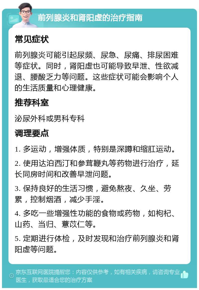 前列腺炎和肾阳虚的治疗指南 常见症状 前列腺炎可能引起尿频、尿急、尿痛、排尿困难等症状。同时，肾阳虚也可能导致早泄、性欲减退、腰酸乏力等问题。这些症状可能会影响个人的生活质量和心理健康。 推荐科室 泌尿外科或男科专科 调理要点 1. 多运动，增强体质，特别是深蹲和缩肛运动。 2. 使用达泊西汀和参茸鞭丸等药物进行治疗，延长同房时间和改善早泄问题。 3. 保持良好的生活习惯，避免熬夜、久坐、劳累，控制烟酒，减少手淫。 4. 多吃一些增强性功能的食物或药物，如枸杞、山药、当归、薏苡仁等。 5. 定期进行体检，及时发现和治疗前列腺炎和肾阳虚等问题。