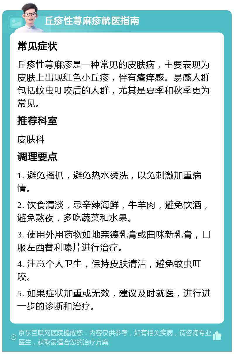 丘疹性荨麻疹就医指南 常见症状 丘疹性荨麻疹是一种常见的皮肤病，主要表现为皮肤上出现红色小丘疹，伴有瘙痒感。易感人群包括蚊虫叮咬后的人群，尤其是夏季和秋季更为常见。 推荐科室 皮肤科 调理要点 1. 避免搔抓，避免热水烫洗，以免刺激加重病情。 2. 饮食清淡，忌辛辣海鲜，牛羊肉，避免饮酒，避免熬夜，多吃蔬菜和水果。 3. 使用外用药物如地奈德乳膏或曲咪新乳膏，口服左西替利嗪片进行治疗。 4. 注意个人卫生，保持皮肤清洁，避免蚊虫叮咬。 5. 如果症状加重或无效，建议及时就医，进行进一步的诊断和治疗。