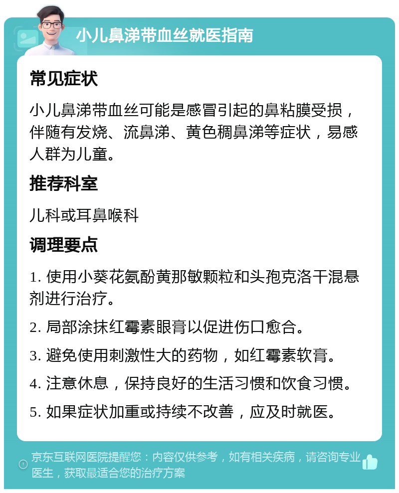 小儿鼻涕带血丝就医指南 常见症状 小儿鼻涕带血丝可能是感冒引起的鼻粘膜受损，伴随有发烧、流鼻涕、黄色稠鼻涕等症状，易感人群为儿童。 推荐科室 儿科或耳鼻喉科 调理要点 1. 使用小葵花氨酚黄那敏颗粒和头孢克洛干混悬剂进行治疗。 2. 局部涂抹红霉素眼膏以促进伤口愈合。 3. 避免使用刺激性大的药物，如红霉素软膏。 4. 注意休息，保持良好的生活习惯和饮食习惯。 5. 如果症状加重或持续不改善，应及时就医。