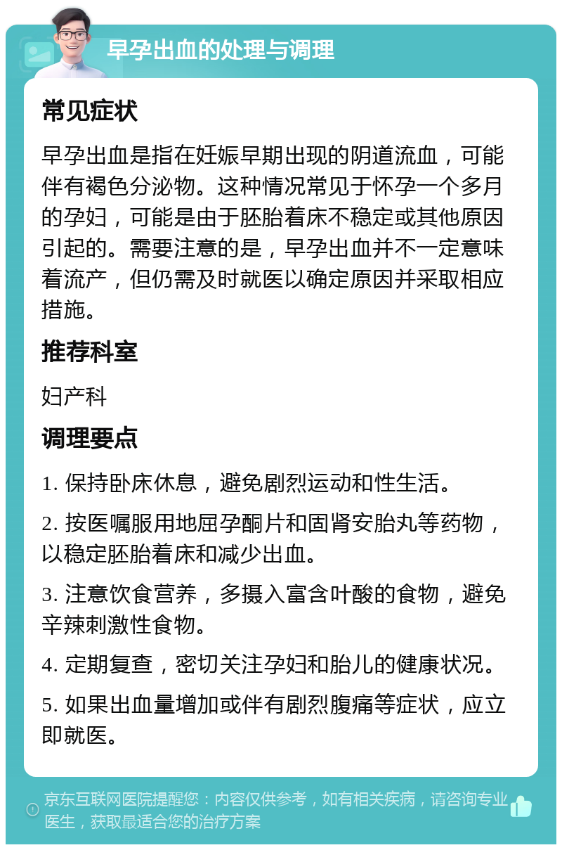 早孕出血的处理与调理 常见症状 早孕出血是指在妊娠早期出现的阴道流血，可能伴有褐色分泌物。这种情况常见于怀孕一个多月的孕妇，可能是由于胚胎着床不稳定或其他原因引起的。需要注意的是，早孕出血并不一定意味着流产，但仍需及时就医以确定原因并采取相应措施。 推荐科室 妇产科 调理要点 1. 保持卧床休息，避免剧烈运动和性生活。 2. 按医嘱服用地屈孕酮片和固肾安胎丸等药物，以稳定胚胎着床和减少出血。 3. 注意饮食营养，多摄入富含叶酸的食物，避免辛辣刺激性食物。 4. 定期复查，密切关注孕妇和胎儿的健康状况。 5. 如果出血量增加或伴有剧烈腹痛等症状，应立即就医。