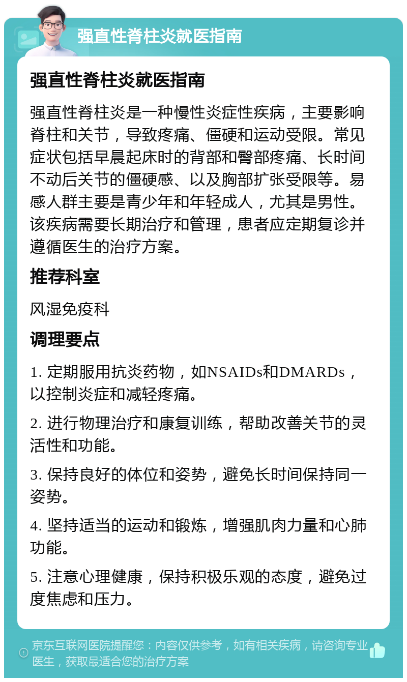 强直性脊柱炎就医指南 强直性脊柱炎就医指南 强直性脊柱炎是一种慢性炎症性疾病，主要影响脊柱和关节，导致疼痛、僵硬和运动受限。常见症状包括早晨起床时的背部和臀部疼痛、长时间不动后关节的僵硬感、以及胸部扩张受限等。易感人群主要是青少年和年轻成人，尤其是男性。该疾病需要长期治疗和管理，患者应定期复诊并遵循医生的治疗方案。 推荐科室 风湿免疫科 调理要点 1. 定期服用抗炎药物，如NSAIDs和DMARDs，以控制炎症和减轻疼痛。 2. 进行物理治疗和康复训练，帮助改善关节的灵活性和功能。 3. 保持良好的体位和姿势，避免长时间保持同一姿势。 4. 坚持适当的运动和锻炼，增强肌肉力量和心肺功能。 5. 注意心理健康，保持积极乐观的态度，避免过度焦虑和压力。