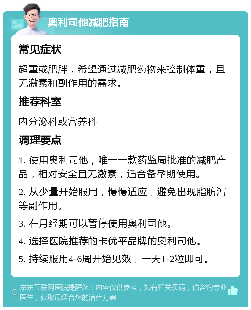 奥利司他减肥指南 常见症状 超重或肥胖，希望通过减肥药物来控制体重，且无激素和副作用的需求。 推荐科室 内分泌科或营养科 调理要点 1. 使用奥利司他，唯一一款药监局批准的减肥产品，相对安全且无激素，适合备孕期使用。 2. 从少量开始服用，慢慢适应，避免出现脂肪泻等副作用。 3. 在月经期可以暂停使用奥利司他。 4. 选择医院推荐的卡优平品牌的奥利司他。 5. 持续服用4-6周开始见效，一天1-2粒即可。