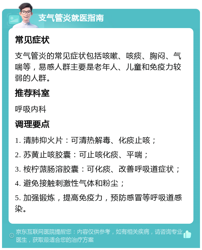 支气管炎就医指南 常见症状 支气管炎的常见症状包括咳嗽、咳痰、胸闷、气喘等，易感人群主要是老年人、儿童和免疫力较弱的人群。 推荐科室 呼吸内科 调理要点 1. 清肺抑火片：可清热解毒、化痰止咳； 2. 苏黄止咳胶囊：可止咳化痰、平喘； 3. 桉柠蒎肠溶胶囊：可化痰、改善呼吸道症状； 4. 避免接触刺激性气体和粉尘； 5. 加强锻炼，提高免疫力，预防感冒等呼吸道感染。