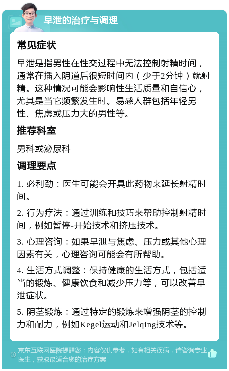 早泄的治疗与调理 常见症状 早泄是指男性在性交过程中无法控制射精时间，通常在插入阴道后很短时间内（少于2分钟）就射精。这种情况可能会影响性生活质量和自信心，尤其是当它频繁发生时。易感人群包括年轻男性、焦虑或压力大的男性等。 推荐科室 男科或泌尿科 调理要点 1. 必利劲：医生可能会开具此药物来延长射精时间。 2. 行为疗法：通过训练和技巧来帮助控制射精时间，例如暂停-开始技术和挤压技术。 3. 心理咨询：如果早泄与焦虑、压力或其他心理因素有关，心理咨询可能会有所帮助。 4. 生活方式调整：保持健康的生活方式，包括适当的锻炼、健康饮食和减少压力等，可以改善早泄症状。 5. 阴茎锻炼：通过特定的锻炼来增强阴茎的控制力和耐力，例如Kegel运动和Jelqing技术等。