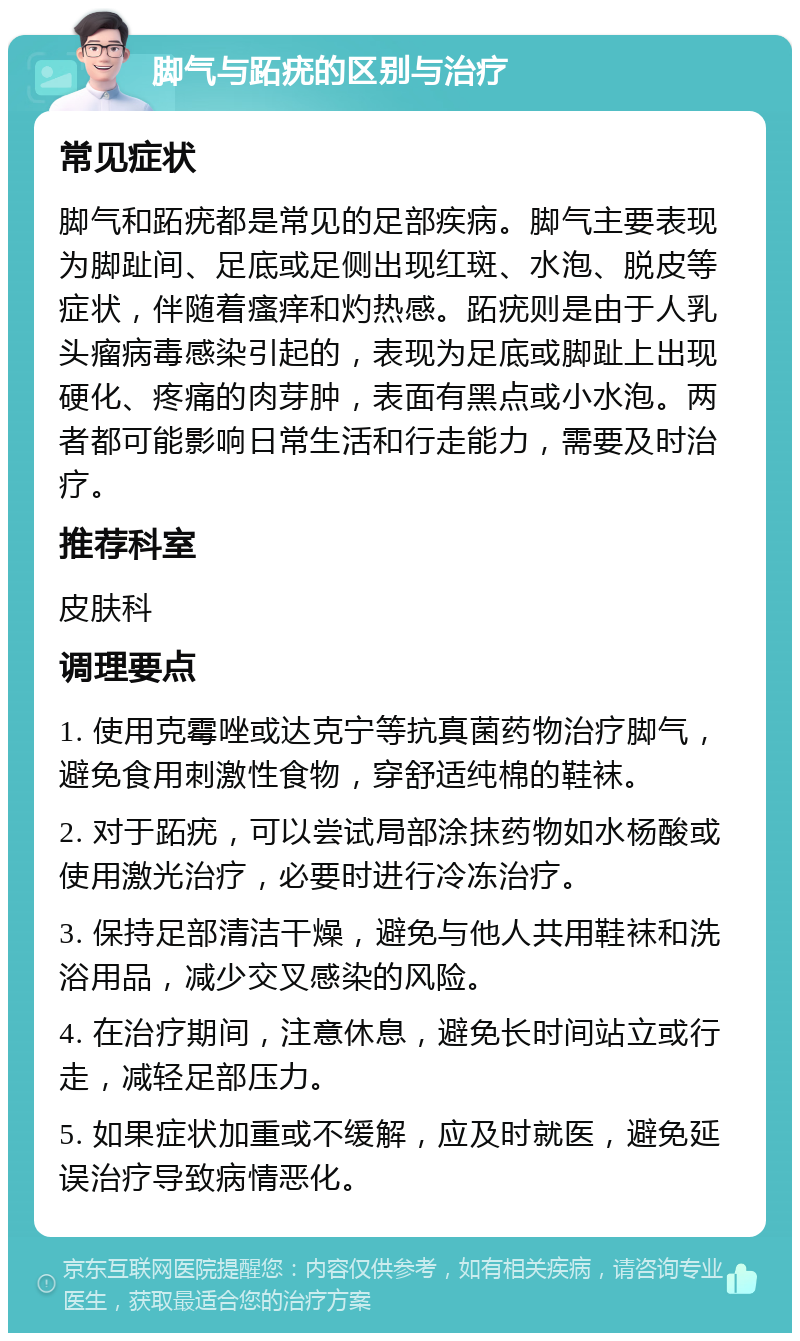 脚气与跖疣的区别与治疗 常见症状 脚气和跖疣都是常见的足部疾病。脚气主要表现为脚趾间、足底或足侧出现红斑、水泡、脱皮等症状，伴随着瘙痒和灼热感。跖疣则是由于人乳头瘤病毒感染引起的，表现为足底或脚趾上出现硬化、疼痛的肉芽肿，表面有黑点或小水泡。两者都可能影响日常生活和行走能力，需要及时治疗。 推荐科室 皮肤科 调理要点 1. 使用克霉唑或达克宁等抗真菌药物治疗脚气，避免食用刺激性食物，穿舒适纯棉的鞋袜。 2. 对于跖疣，可以尝试局部涂抹药物如水杨酸或使用激光治疗，必要时进行冷冻治疗。 3. 保持足部清洁干燥，避免与他人共用鞋袜和洗浴用品，减少交叉感染的风险。 4. 在治疗期间，注意休息，避免长时间站立或行走，减轻足部压力。 5. 如果症状加重或不缓解，应及时就医，避免延误治疗导致病情恶化。