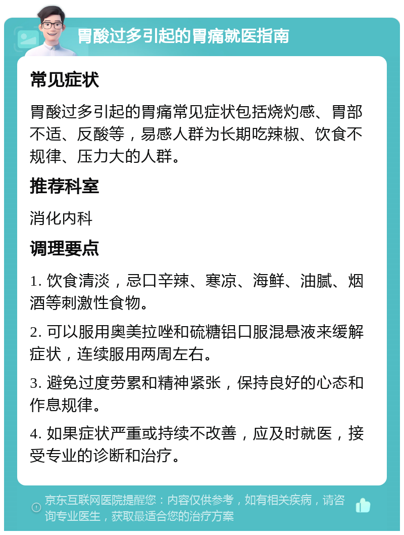 胃酸过多引起的胃痛就医指南 常见症状 胃酸过多引起的胃痛常见症状包括烧灼感、胃部不适、反酸等，易感人群为长期吃辣椒、饮食不规律、压力大的人群。 推荐科室 消化内科 调理要点 1. 饮食清淡，忌口辛辣、寒凉、海鲜、油腻、烟酒等刺激性食物。 2. 可以服用奥美拉唑和硫糖铝口服混悬液来缓解症状，连续服用两周左右。 3. 避免过度劳累和精神紧张，保持良好的心态和作息规律。 4. 如果症状严重或持续不改善，应及时就医，接受专业的诊断和治疗。