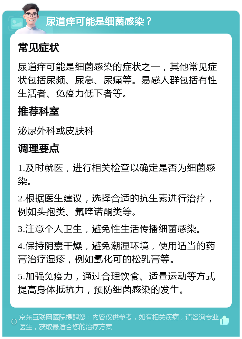 尿道痒可能是细菌感染？ 常见症状 尿道痒可能是细菌感染的症状之一，其他常见症状包括尿频、尿急、尿痛等。易感人群包括有性生活者、免疫力低下者等。 推荐科室 泌尿外科或皮肤科 调理要点 1.及时就医，进行相关检查以确定是否为细菌感染。 2.根据医生建议，选择合适的抗生素进行治疗，例如头孢类、氟喹诺酮类等。 3.注意个人卫生，避免性生活传播细菌感染。 4.保持阴囊干燥，避免潮湿环境，使用适当的药膏治疗湿疹，例如氢化可的松乳膏等。 5.加强免疫力，通过合理饮食、适量运动等方式提高身体抵抗力，预防细菌感染的发生。