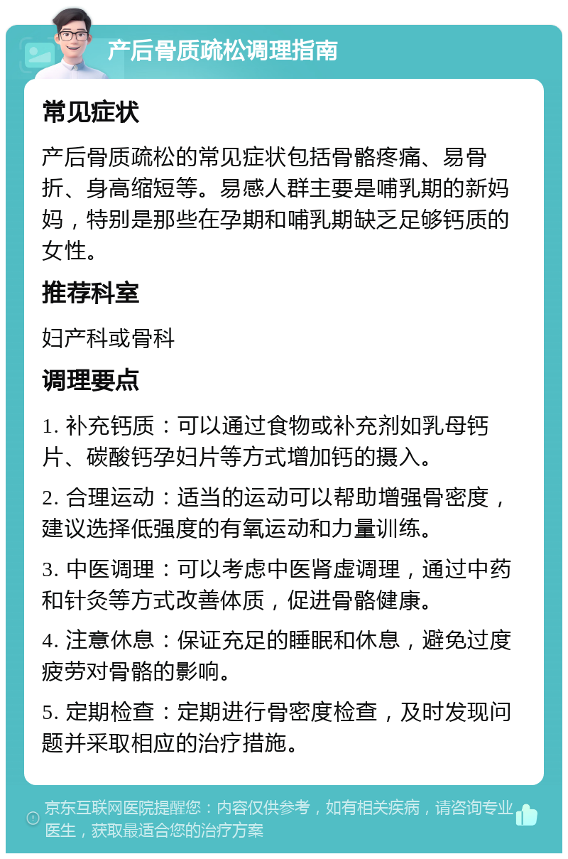 产后骨质疏松调理指南 常见症状 产后骨质疏松的常见症状包括骨骼疼痛、易骨折、身高缩短等。易感人群主要是哺乳期的新妈妈，特别是那些在孕期和哺乳期缺乏足够钙质的女性。 推荐科室 妇产科或骨科 调理要点 1. 补充钙质：可以通过食物或补充剂如乳母钙片、碳酸钙孕妇片等方式增加钙的摄入。 2. 合理运动：适当的运动可以帮助增强骨密度，建议选择低强度的有氧运动和力量训练。 3. 中医调理：可以考虑中医肾虚调理，通过中药和针灸等方式改善体质，促进骨骼健康。 4. 注意休息：保证充足的睡眠和休息，避免过度疲劳对骨骼的影响。 5. 定期检查：定期进行骨密度检查，及时发现问题并采取相应的治疗措施。