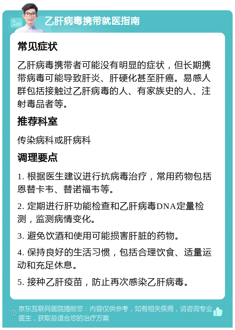 乙肝病毒携带就医指南 常见症状 乙肝病毒携带者可能没有明显的症状，但长期携带病毒可能导致肝炎、肝硬化甚至肝癌。易感人群包括接触过乙肝病毒的人、有家族史的人、注射毒品者等。 推荐科室 传染病科或肝病科 调理要点 1. 根据医生建议进行抗病毒治疗，常用药物包括恩替卡韦、替诺福韦等。 2. 定期进行肝功能检查和乙肝病毒DNA定量检测，监测病情变化。 3. 避免饮酒和使用可能损害肝脏的药物。 4. 保持良好的生活习惯，包括合理饮食、适量运动和充足休息。 5. 接种乙肝疫苗，防止再次感染乙肝病毒。