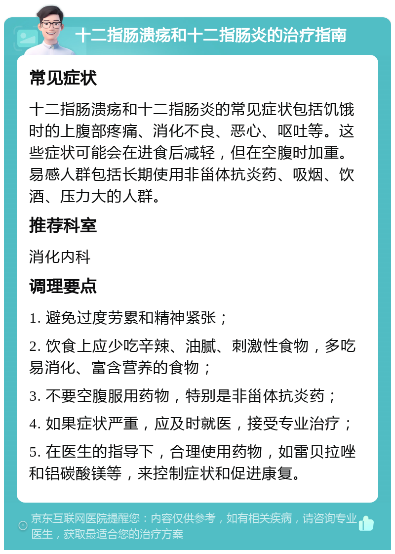 十二指肠溃疡和十二指肠炎的治疗指南 常见症状 十二指肠溃疡和十二指肠炎的常见症状包括饥饿时的上腹部疼痛、消化不良、恶心、呕吐等。这些症状可能会在进食后减轻，但在空腹时加重。易感人群包括长期使用非甾体抗炎药、吸烟、饮酒、压力大的人群。 推荐科室 消化内科 调理要点 1. 避免过度劳累和精神紧张； 2. 饮食上应少吃辛辣、油腻、刺激性食物，多吃易消化、富含营养的食物； 3. 不要空腹服用药物，特别是非甾体抗炎药； 4. 如果症状严重，应及时就医，接受专业治疗； 5. 在医生的指导下，合理使用药物，如雷贝拉唑和铝碳酸镁等，来控制症状和促进康复。