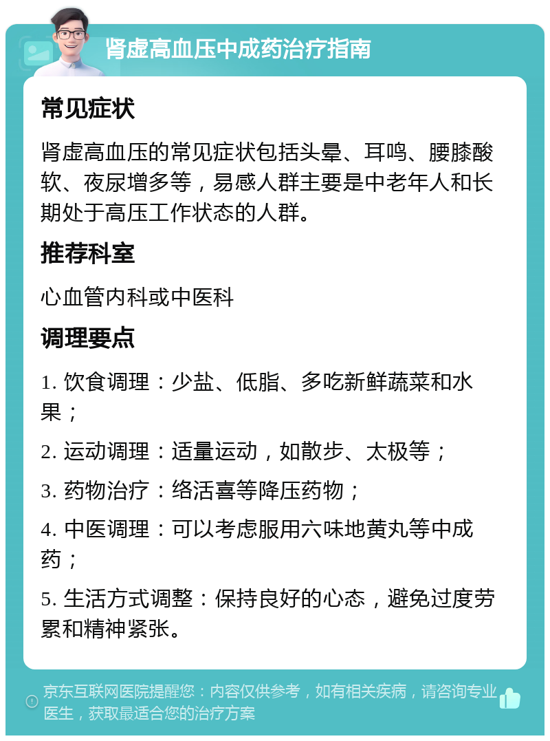 肾虚高血压中成药治疗指南 常见症状 肾虚高血压的常见症状包括头晕、耳鸣、腰膝酸软、夜尿增多等，易感人群主要是中老年人和长期处于高压工作状态的人群。 推荐科室 心血管内科或中医科 调理要点 1. 饮食调理：少盐、低脂、多吃新鲜蔬菜和水果； 2. 运动调理：适量运动，如散步、太极等； 3. 药物治疗：络活喜等降压药物； 4. 中医调理：可以考虑服用六味地黄丸等中成药； 5. 生活方式调整：保持良好的心态，避免过度劳累和精神紧张。