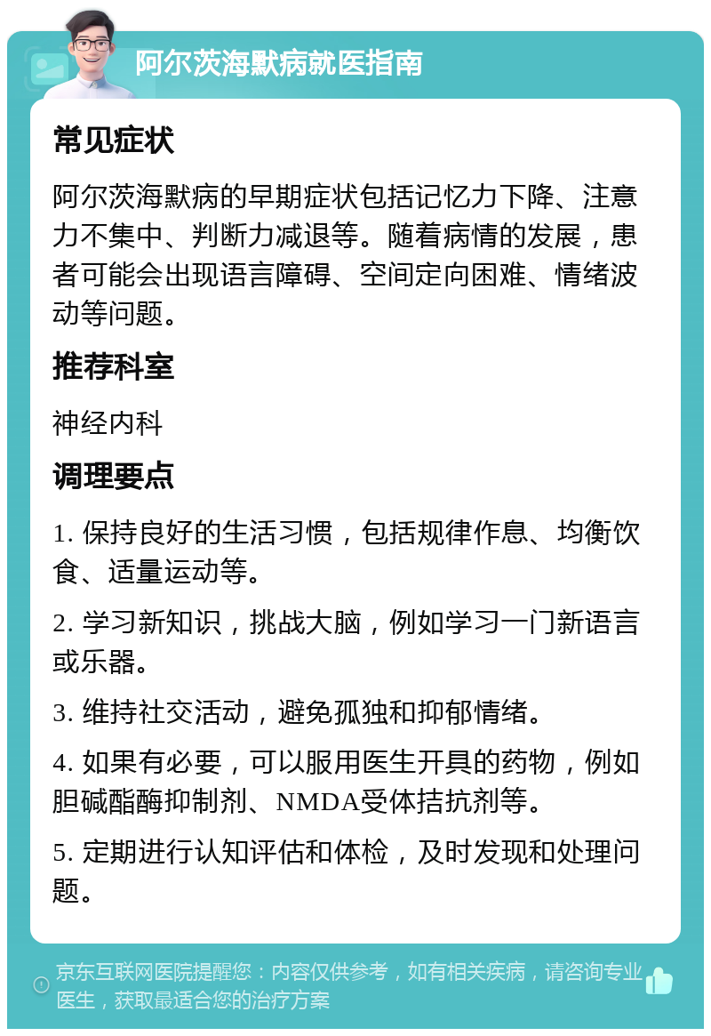 阿尔茨海默病就医指南 常见症状 阿尔茨海默病的早期症状包括记忆力下降、注意力不集中、判断力减退等。随着病情的发展，患者可能会出现语言障碍、空间定向困难、情绪波动等问题。 推荐科室 神经内科 调理要点 1. 保持良好的生活习惯，包括规律作息、均衡饮食、适量运动等。 2. 学习新知识，挑战大脑，例如学习一门新语言或乐器。 3. 维持社交活动，避免孤独和抑郁情绪。 4. 如果有必要，可以服用医生开具的药物，例如胆碱酯酶抑制剂、NMDA受体拮抗剂等。 5. 定期进行认知评估和体检，及时发现和处理问题。