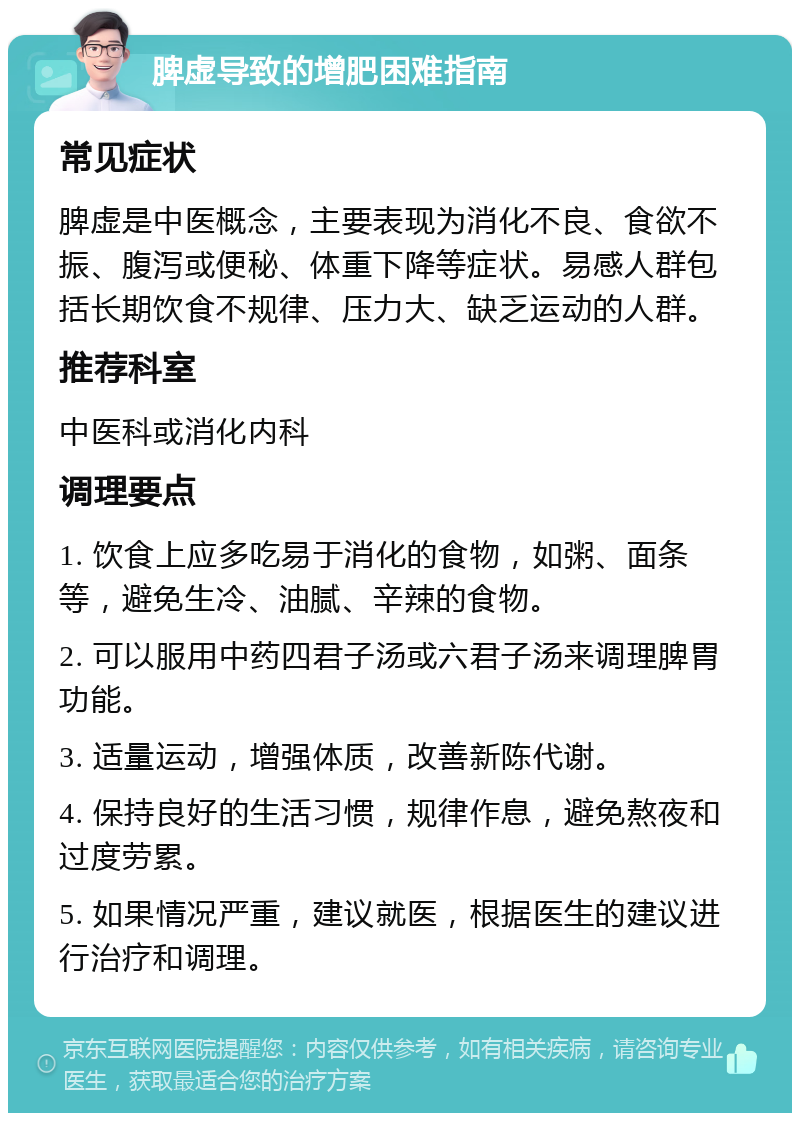 脾虚导致的增肥困难指南 常见症状 脾虚是中医概念，主要表现为消化不良、食欲不振、腹泻或便秘、体重下降等症状。易感人群包括长期饮食不规律、压力大、缺乏运动的人群。 推荐科室 中医科或消化内科 调理要点 1. 饮食上应多吃易于消化的食物，如粥、面条等，避免生冷、油腻、辛辣的食物。 2. 可以服用中药四君子汤或六君子汤来调理脾胃功能。 3. 适量运动，增强体质，改善新陈代谢。 4. 保持良好的生活习惯，规律作息，避免熬夜和过度劳累。 5. 如果情况严重，建议就医，根据医生的建议进行治疗和调理。