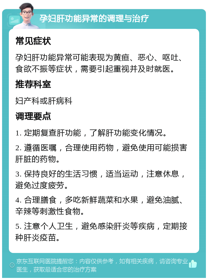 孕妇肝功能异常的调理与治疗 常见症状 孕妇肝功能异常可能表现为黄疸、恶心、呕吐、食欲不振等症状，需要引起重视并及时就医。 推荐科室 妇产科或肝病科 调理要点 1. 定期复查肝功能，了解肝功能变化情况。 2. 遵循医嘱，合理使用药物，避免使用可能损害肝脏的药物。 3. 保持良好的生活习惯，适当运动，注意休息，避免过度疲劳。 4. 合理膳食，多吃新鲜蔬菜和水果，避免油腻、辛辣等刺激性食物。 5. 注意个人卫生，避免感染肝炎等疾病，定期接种肝炎疫苗。