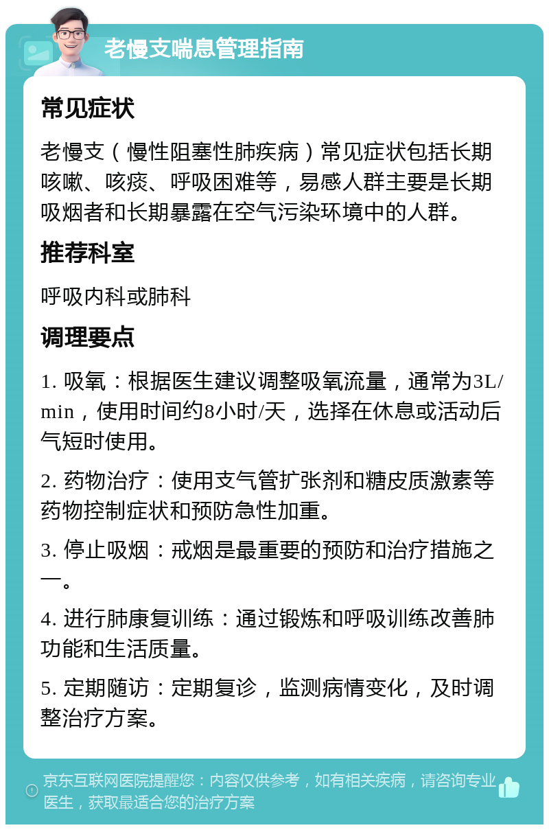 老慢支喘息管理指南 常见症状 老慢支（慢性阻塞性肺疾病）常见症状包括长期咳嗽、咳痰、呼吸困难等，易感人群主要是长期吸烟者和长期暴露在空气污染环境中的人群。 推荐科室 呼吸内科或肺科 调理要点 1. 吸氧：根据医生建议调整吸氧流量，通常为3L/min，使用时间约8小时/天，选择在休息或活动后气短时使用。 2. 药物治疗：使用支气管扩张剂和糖皮质激素等药物控制症状和预防急性加重。 3. 停止吸烟：戒烟是最重要的预防和治疗措施之一。 4. 进行肺康复训练：通过锻炼和呼吸训练改善肺功能和生活质量。 5. 定期随访：定期复诊，监测病情变化，及时调整治疗方案。