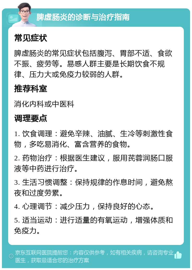 脾虚肠炎的诊断与治疗指南 常见症状 脾虚肠炎的常见症状包括腹泻、胃部不适、食欲不振、疲劳等。易感人群主要是长期饮食不规律、压力大或免疫力较弱的人群。 推荐科室 消化内科或中医科 调理要点 1. 饮食调理：避免辛辣、油腻、生冷等刺激性食物，多吃易消化、富含营养的食物。 2. 药物治疗：根据医生建议，服用芪蓉润肠口服液等中药进行治疗。 3. 生活习惯调整：保持规律的作息时间，避免熬夜和过度劳累。 4. 心理调节：减少压力，保持良好的心态。 5. 适当运动：进行适量的有氧运动，增强体质和免疫力。