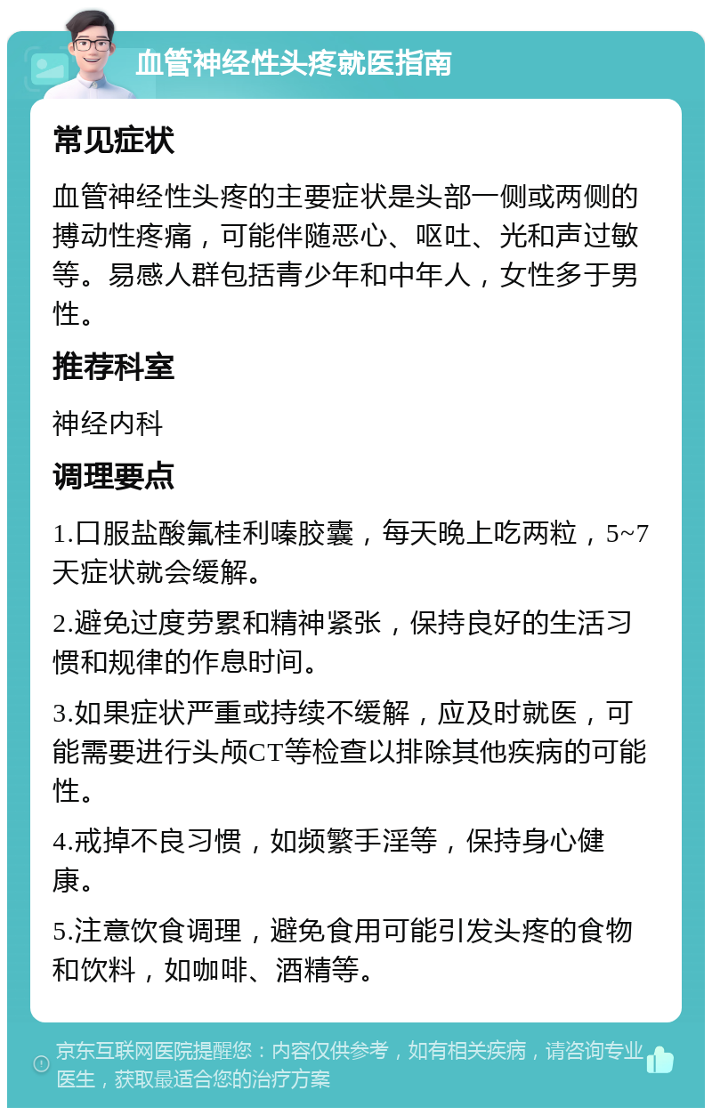 血管神经性头疼就医指南 常见症状 血管神经性头疼的主要症状是头部一侧或两侧的搏动性疼痛，可能伴随恶心、呕吐、光和声过敏等。易感人群包括青少年和中年人，女性多于男性。 推荐科室 神经内科 调理要点 1.口服盐酸氟桂利嗪胶囊，每天晚上吃两粒，5~7天症状就会缓解。 2.避免过度劳累和精神紧张，保持良好的生活习惯和规律的作息时间。 3.如果症状严重或持续不缓解，应及时就医，可能需要进行头颅CT等检查以排除其他疾病的可能性。 4.戒掉不良习惯，如频繁手淫等，保持身心健康。 5.注意饮食调理，避免食用可能引发头疼的食物和饮料，如咖啡、酒精等。