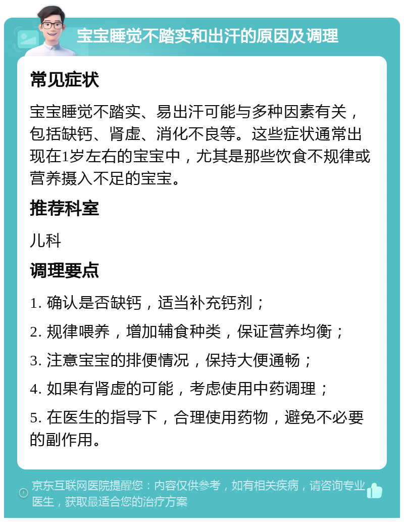 宝宝睡觉不踏实和出汗的原因及调理 常见症状 宝宝睡觉不踏实、易出汗可能与多种因素有关，包括缺钙、肾虚、消化不良等。这些症状通常出现在1岁左右的宝宝中，尤其是那些饮食不规律或营养摄入不足的宝宝。 推荐科室 儿科 调理要点 1. 确认是否缺钙，适当补充钙剂； 2. 规律喂养，增加辅食种类，保证营养均衡； 3. 注意宝宝的排便情况，保持大便通畅； 4. 如果有肾虚的可能，考虑使用中药调理； 5. 在医生的指导下，合理使用药物，避免不必要的副作用。