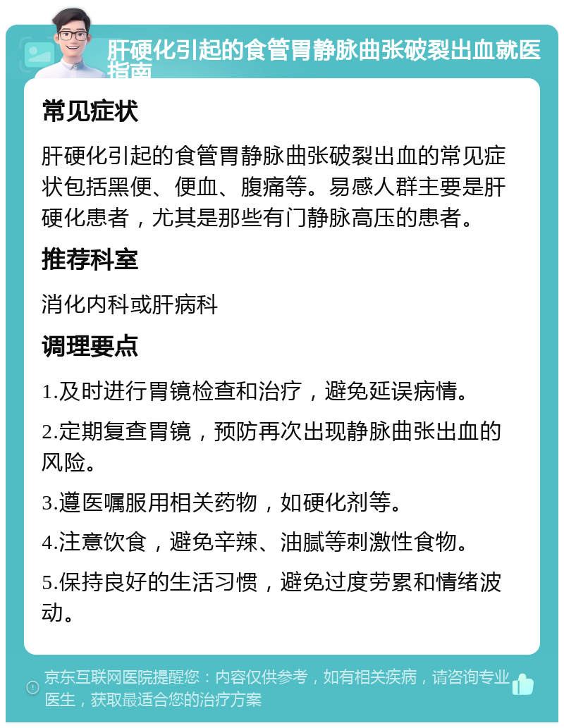 肝硬化引起的食管胃静脉曲张破裂出血就医指南 常见症状 肝硬化引起的食管胃静脉曲张破裂出血的常见症状包括黑便、便血、腹痛等。易感人群主要是肝硬化患者，尤其是那些有门静脉高压的患者。 推荐科室 消化内科或肝病科 调理要点 1.及时进行胃镜检查和治疗，避免延误病情。 2.定期复查胃镜，预防再次出现静脉曲张出血的风险。 3.遵医嘱服用相关药物，如硬化剂等。 4.注意饮食，避免辛辣、油腻等刺激性食物。 5.保持良好的生活习惯，避免过度劳累和情绪波动。