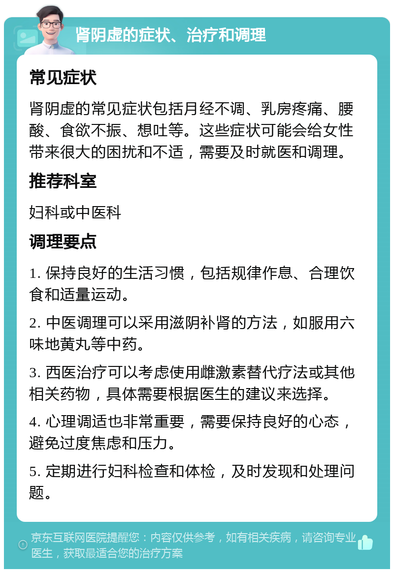 肾阴虚的症状、治疗和调理 常见症状 肾阴虚的常见症状包括月经不调、乳房疼痛、腰酸、食欲不振、想吐等。这些症状可能会给女性带来很大的困扰和不适，需要及时就医和调理。 推荐科室 妇科或中医科 调理要点 1. 保持良好的生活习惯，包括规律作息、合理饮食和适量运动。 2. 中医调理可以采用滋阴补肾的方法，如服用六味地黄丸等中药。 3. 西医治疗可以考虑使用雌激素替代疗法或其他相关药物，具体需要根据医生的建议来选择。 4. 心理调适也非常重要，需要保持良好的心态，避免过度焦虑和压力。 5. 定期进行妇科检查和体检，及时发现和处理问题。