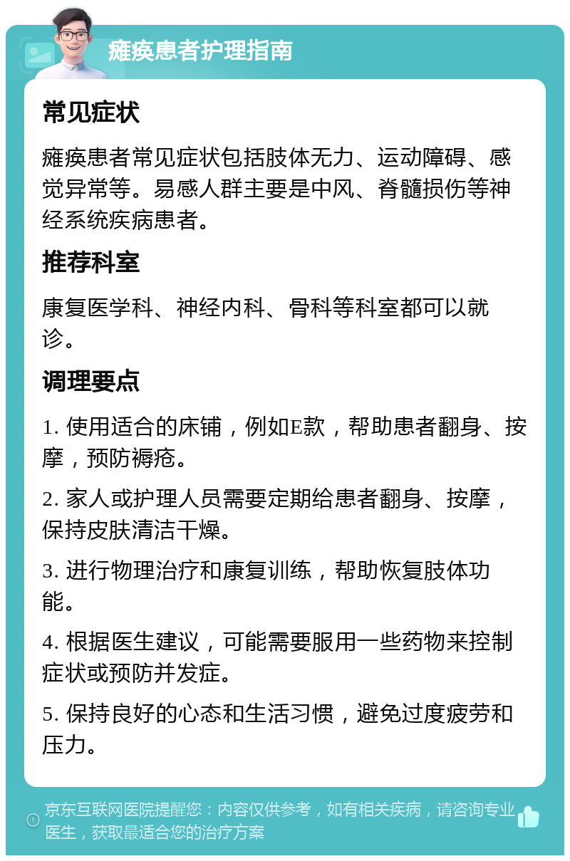 瘫痪患者护理指南 常见症状 瘫痪患者常见症状包括肢体无力、运动障碍、感觉异常等。易感人群主要是中风、脊髓损伤等神经系统疾病患者。 推荐科室 康复医学科、神经内科、骨科等科室都可以就诊。 调理要点 1. 使用适合的床铺，例如E款，帮助患者翻身、按摩，预防褥疮。 2. 家人或护理人员需要定期给患者翻身、按摩，保持皮肤清洁干燥。 3. 进行物理治疗和康复训练，帮助恢复肢体功能。 4. 根据医生建议，可能需要服用一些药物来控制症状或预防并发症。 5. 保持良好的心态和生活习惯，避免过度疲劳和压力。