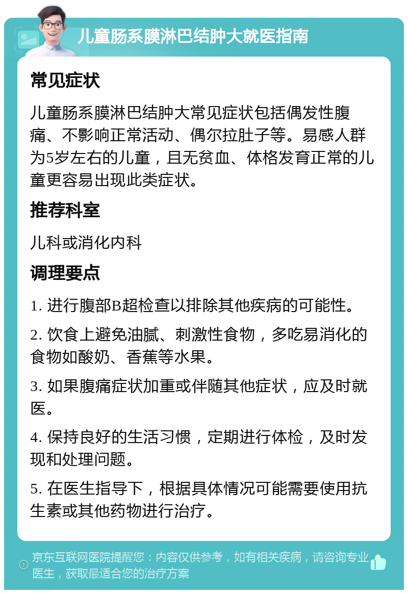 儿童肠系膜淋巴结肿大就医指南 常见症状 儿童肠系膜淋巴结肿大常见症状包括偶发性腹痛、不影响正常活动、偶尔拉肚子等。易感人群为5岁左右的儿童，且无贫血、体格发育正常的儿童更容易出现此类症状。 推荐科室 儿科或消化内科 调理要点 1. 进行腹部B超检查以排除其他疾病的可能性。 2. 饮食上避免油腻、刺激性食物，多吃易消化的食物如酸奶、香蕉等水果。 3. 如果腹痛症状加重或伴随其他症状，应及时就医。 4. 保持良好的生活习惯，定期进行体检，及时发现和处理问题。 5. 在医生指导下，根据具体情况可能需要使用抗生素或其他药物进行治疗。