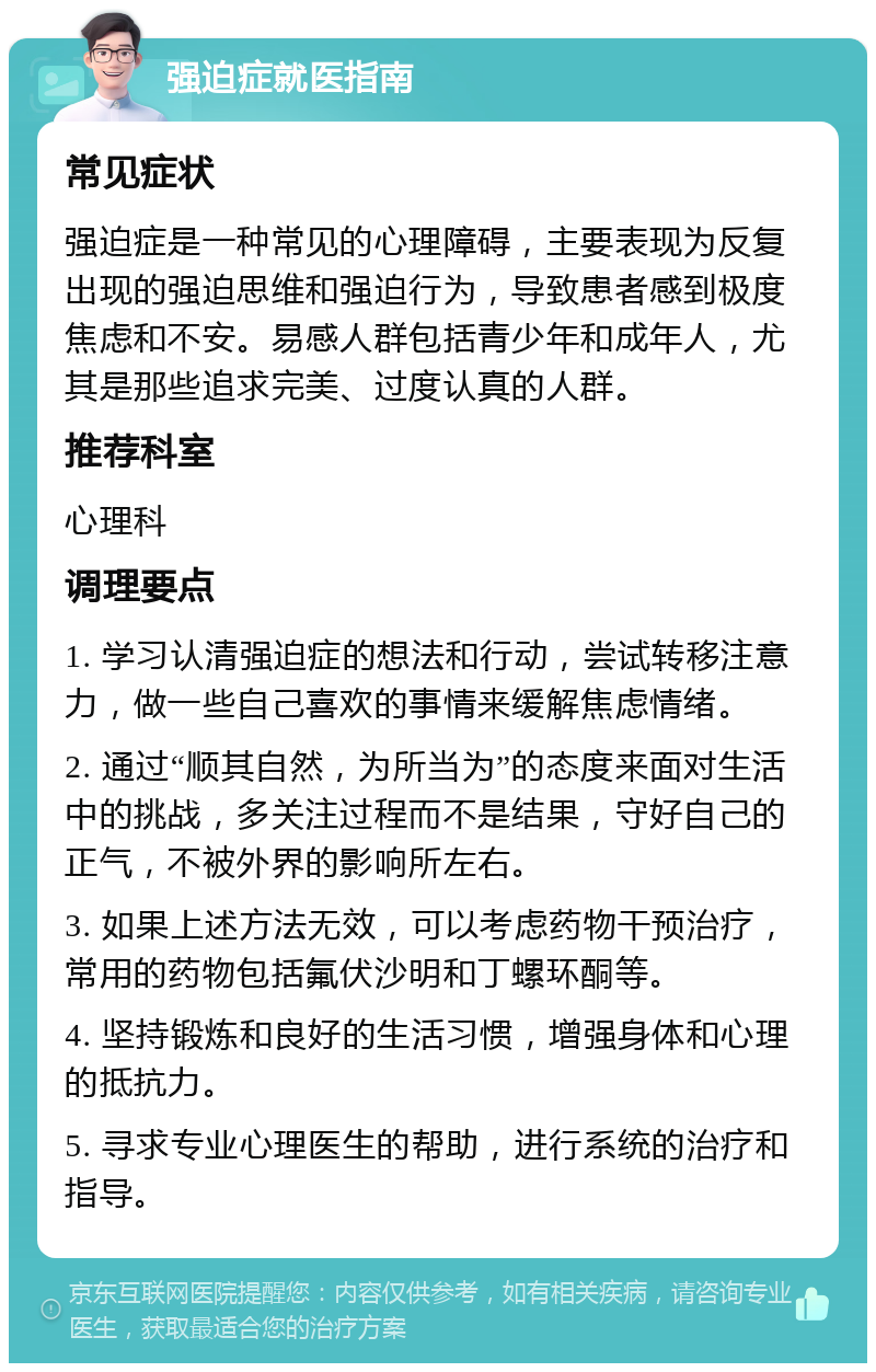 强迫症就医指南 常见症状 强迫症是一种常见的心理障碍，主要表现为反复出现的强迫思维和强迫行为，导致患者感到极度焦虑和不安。易感人群包括青少年和成年人，尤其是那些追求完美、过度认真的人群。 推荐科室 心理科 调理要点 1. 学习认清强迫症的想法和行动，尝试转移注意力，做一些自己喜欢的事情来缓解焦虑情绪。 2. 通过“顺其自然，为所当为”的态度来面对生活中的挑战，多关注过程而不是结果，守好自己的正气，不被外界的影响所左右。 3. 如果上述方法无效，可以考虑药物干预治疗，常用的药物包括氟伏沙明和丁螺环酮等。 4. 坚持锻炼和良好的生活习惯，增强身体和心理的抵抗力。 5. 寻求专业心理医生的帮助，进行系统的治疗和指导。