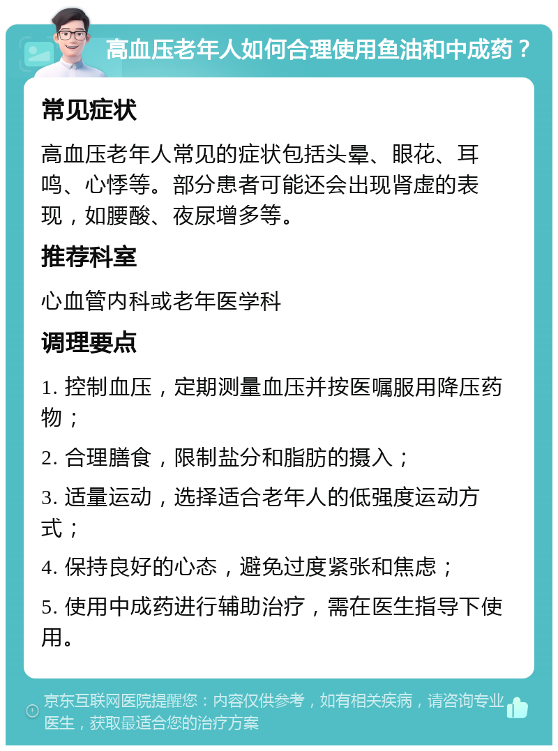 高血压老年人如何合理使用鱼油和中成药？ 常见症状 高血压老年人常见的症状包括头晕、眼花、耳鸣、心悸等。部分患者可能还会出现肾虚的表现，如腰酸、夜尿增多等。 推荐科室 心血管内科或老年医学科 调理要点 1. 控制血压，定期测量血压并按医嘱服用降压药物； 2. 合理膳食，限制盐分和脂肪的摄入； 3. 适量运动，选择适合老年人的低强度运动方式； 4. 保持良好的心态，避免过度紧张和焦虑； 5. 使用中成药进行辅助治疗，需在医生指导下使用。