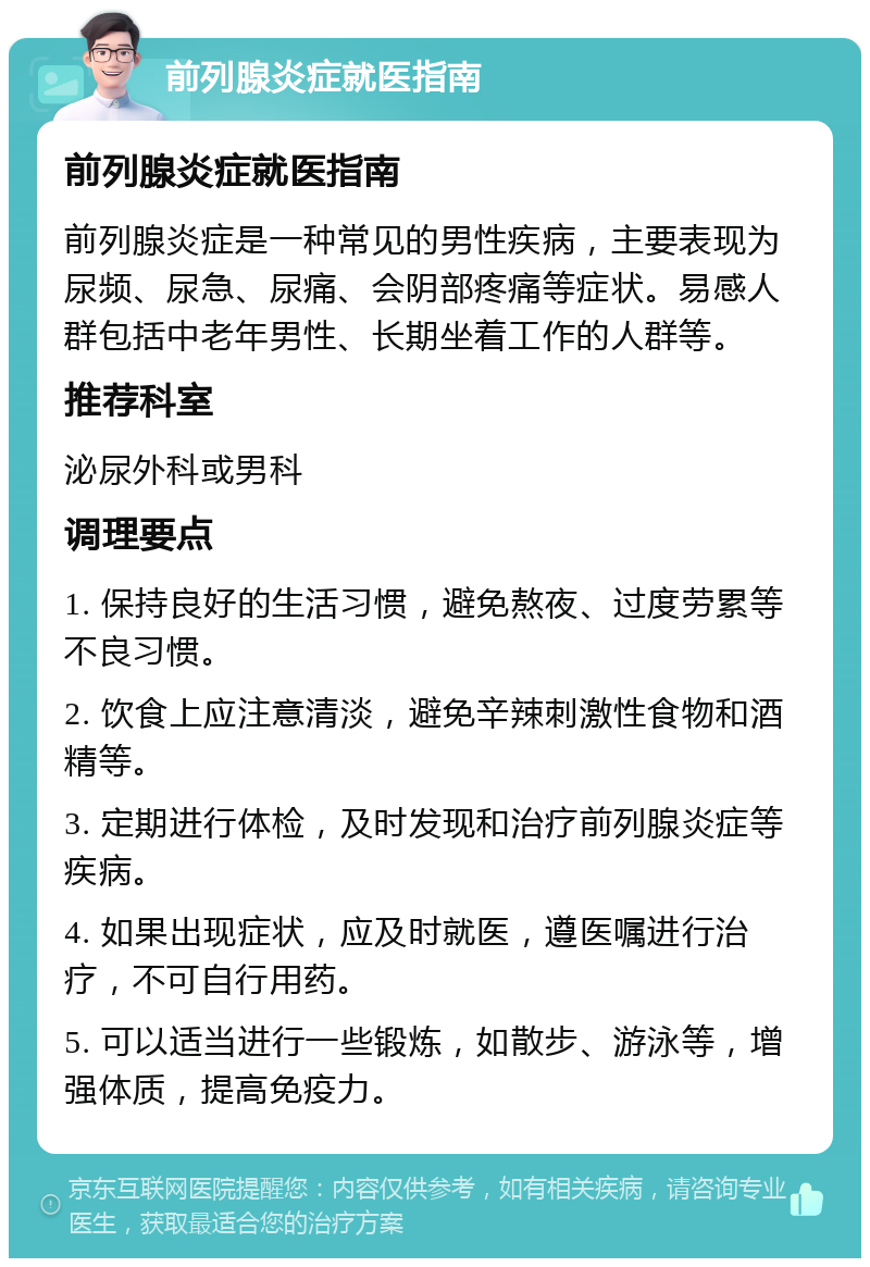 前列腺炎症就医指南 前列腺炎症就医指南 前列腺炎症是一种常见的男性疾病，主要表现为尿频、尿急、尿痛、会阴部疼痛等症状。易感人群包括中老年男性、长期坐着工作的人群等。 推荐科室 泌尿外科或男科 调理要点 1. 保持良好的生活习惯，避免熬夜、过度劳累等不良习惯。 2. 饮食上应注意清淡，避免辛辣刺激性食物和酒精等。 3. 定期进行体检，及时发现和治疗前列腺炎症等疾病。 4. 如果出现症状，应及时就医，遵医嘱进行治疗，不可自行用药。 5. 可以适当进行一些锻炼，如散步、游泳等，增强体质，提高免疫力。