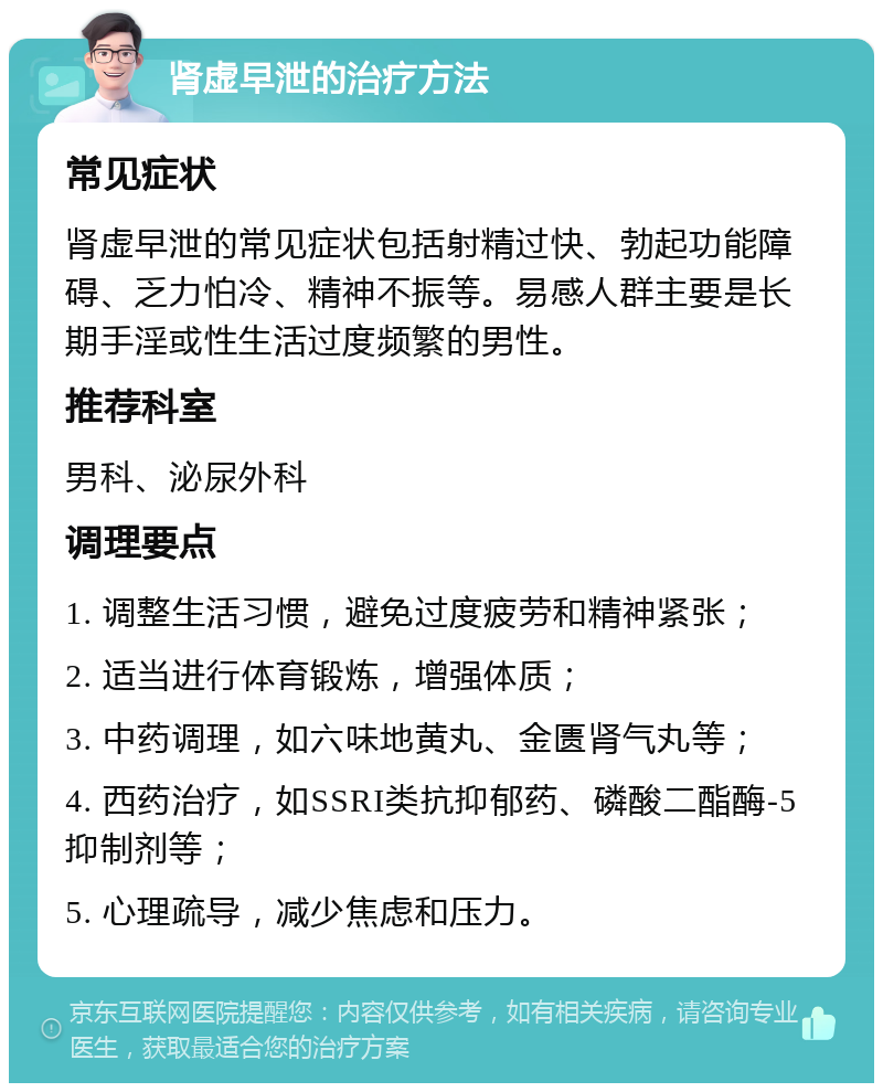 肾虚早泄的治疗方法 常见症状 肾虚早泄的常见症状包括射精过快、勃起功能障碍、乏力怕冷、精神不振等。易感人群主要是长期手淫或性生活过度频繁的男性。 推荐科室 男科、泌尿外科 调理要点 1. 调整生活习惯，避免过度疲劳和精神紧张； 2. 适当进行体育锻炼，增强体质； 3. 中药调理，如六味地黄丸、金匮肾气丸等； 4. 西药治疗，如SSRI类抗抑郁药、磷酸二酯酶-5抑制剂等； 5. 心理疏导，减少焦虑和压力。