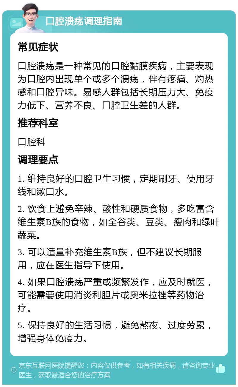 口腔溃疡调理指南 常见症状 口腔溃疡是一种常见的口腔黏膜疾病，主要表现为口腔内出现单个或多个溃疡，伴有疼痛、灼热感和口腔异味。易感人群包括长期压力大、免疫力低下、营养不良、口腔卫生差的人群。 推荐科室 口腔科 调理要点 1. 维持良好的口腔卫生习惯，定期刷牙、使用牙线和漱口水。 2. 饮食上避免辛辣、酸性和硬质食物，多吃富含维生素B族的食物，如全谷类、豆类、瘦肉和绿叶蔬菜。 3. 可以适量补充维生素B族，但不建议长期服用，应在医生指导下使用。 4. 如果口腔溃疡严重或频繁发作，应及时就医，可能需要使用消炎利胆片或奥米拉挫等药物治疗。 5. 保持良好的生活习惯，避免熬夜、过度劳累，增强身体免疫力。