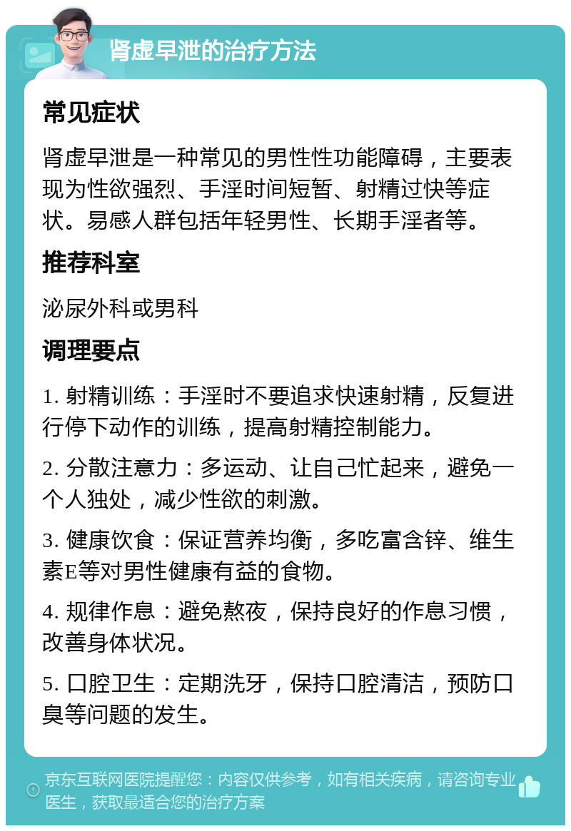 肾虚早泄的治疗方法 常见症状 肾虚早泄是一种常见的男性性功能障碍，主要表现为性欲强烈、手淫时间短暂、射精过快等症状。易感人群包括年轻男性、长期手淫者等。 推荐科室 泌尿外科或男科 调理要点 1. 射精训练：手淫时不要追求快速射精，反复进行停下动作的训练，提高射精控制能力。 2. 分散注意力：多运动、让自己忙起来，避免一个人独处，减少性欲的刺激。 3. 健康饮食：保证营养均衡，多吃富含锌、维生素E等对男性健康有益的食物。 4. 规律作息：避免熬夜，保持良好的作息习惯，改善身体状况。 5. 口腔卫生：定期洗牙，保持口腔清洁，预防口臭等问题的发生。