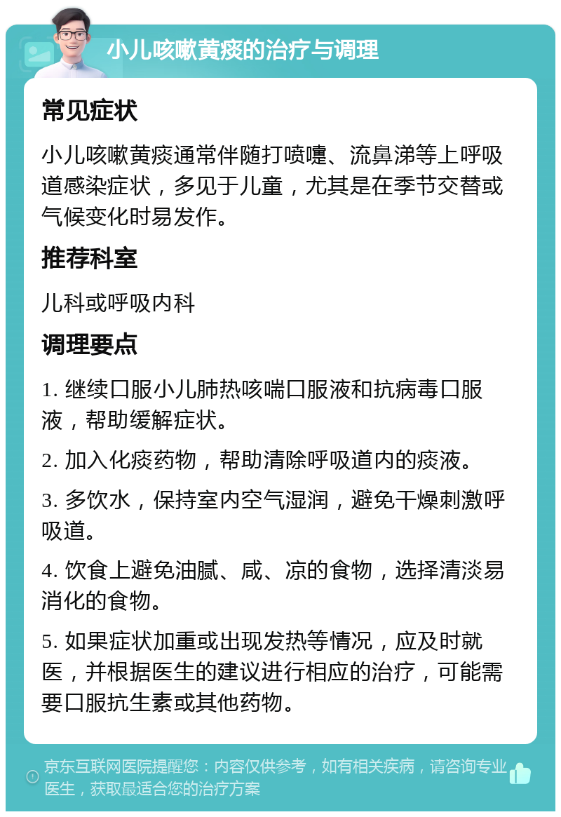 小儿咳嗽黄痰的治疗与调理 常见症状 小儿咳嗽黄痰通常伴随打喷嚏、流鼻涕等上呼吸道感染症状，多见于儿童，尤其是在季节交替或气候变化时易发作。 推荐科室 儿科或呼吸内科 调理要点 1. 继续口服小儿肺热咳喘口服液和抗病毒口服液，帮助缓解症状。 2. 加入化痰药物，帮助清除呼吸道内的痰液。 3. 多饮水，保持室内空气湿润，避免干燥刺激呼吸道。 4. 饮食上避免油腻、咸、凉的食物，选择清淡易消化的食物。 5. 如果症状加重或出现发热等情况，应及时就医，并根据医生的建议进行相应的治疗，可能需要口服抗生素或其他药物。