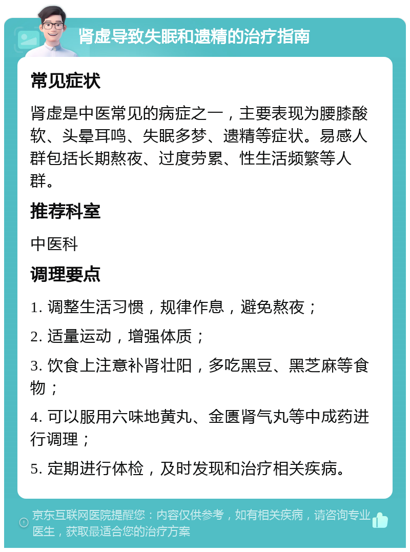 肾虚导致失眠和遗精的治疗指南 常见症状 肾虚是中医常见的病症之一，主要表现为腰膝酸软、头晕耳鸣、失眠多梦、遗精等症状。易感人群包括长期熬夜、过度劳累、性生活频繁等人群。 推荐科室 中医科 调理要点 1. 调整生活习惯，规律作息，避免熬夜； 2. 适量运动，增强体质； 3. 饮食上注意补肾壮阳，多吃黑豆、黑芝麻等食物； 4. 可以服用六味地黄丸、金匮肾气丸等中成药进行调理； 5. 定期进行体检，及时发现和治疗相关疾病。