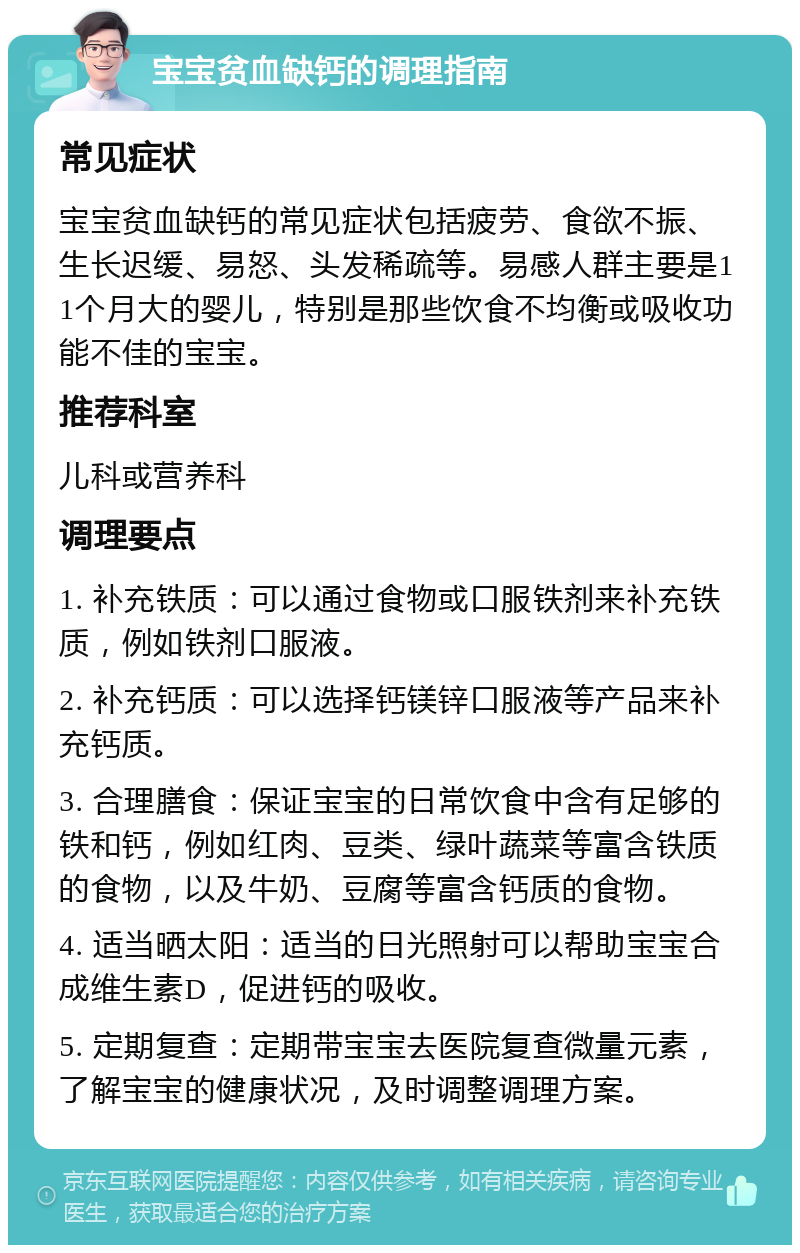 宝宝贫血缺钙的调理指南 常见症状 宝宝贫血缺钙的常见症状包括疲劳、食欲不振、生长迟缓、易怒、头发稀疏等。易感人群主要是11个月大的婴儿，特别是那些饮食不均衡或吸收功能不佳的宝宝。 推荐科室 儿科或营养科 调理要点 1. 补充铁质：可以通过食物或口服铁剂来补充铁质，例如铁剂口服液。 2. 补充钙质：可以选择钙镁锌口服液等产品来补充钙质。 3. 合理膳食：保证宝宝的日常饮食中含有足够的铁和钙，例如红肉、豆类、绿叶蔬菜等富含铁质的食物，以及牛奶、豆腐等富含钙质的食物。 4. 适当晒太阳：适当的日光照射可以帮助宝宝合成维生素D，促进钙的吸收。 5. 定期复查：定期带宝宝去医院复查微量元素，了解宝宝的健康状况，及时调整调理方案。