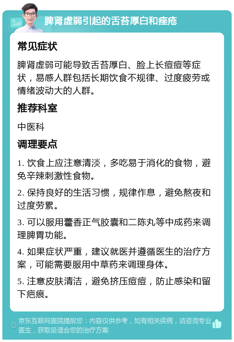 脾肾虚弱引起的舌苔厚白和痤疮 常见症状 脾肾虚弱可能导致舌苔厚白、脸上长痘痘等症状，易感人群包括长期饮食不规律、过度疲劳或情绪波动大的人群。 推荐科室 中医科 调理要点 1. 饮食上应注意清淡，多吃易于消化的食物，避免辛辣刺激性食物。 2. 保持良好的生活习惯，规律作息，避免熬夜和过度劳累。 3. 可以服用藿香正气胶囊和二陈丸等中成药来调理脾胃功能。 4. 如果症状严重，建议就医并遵循医生的治疗方案，可能需要服用中草药来调理身体。 5. 注意皮肤清洁，避免挤压痘痘，防止感染和留下疤痕。