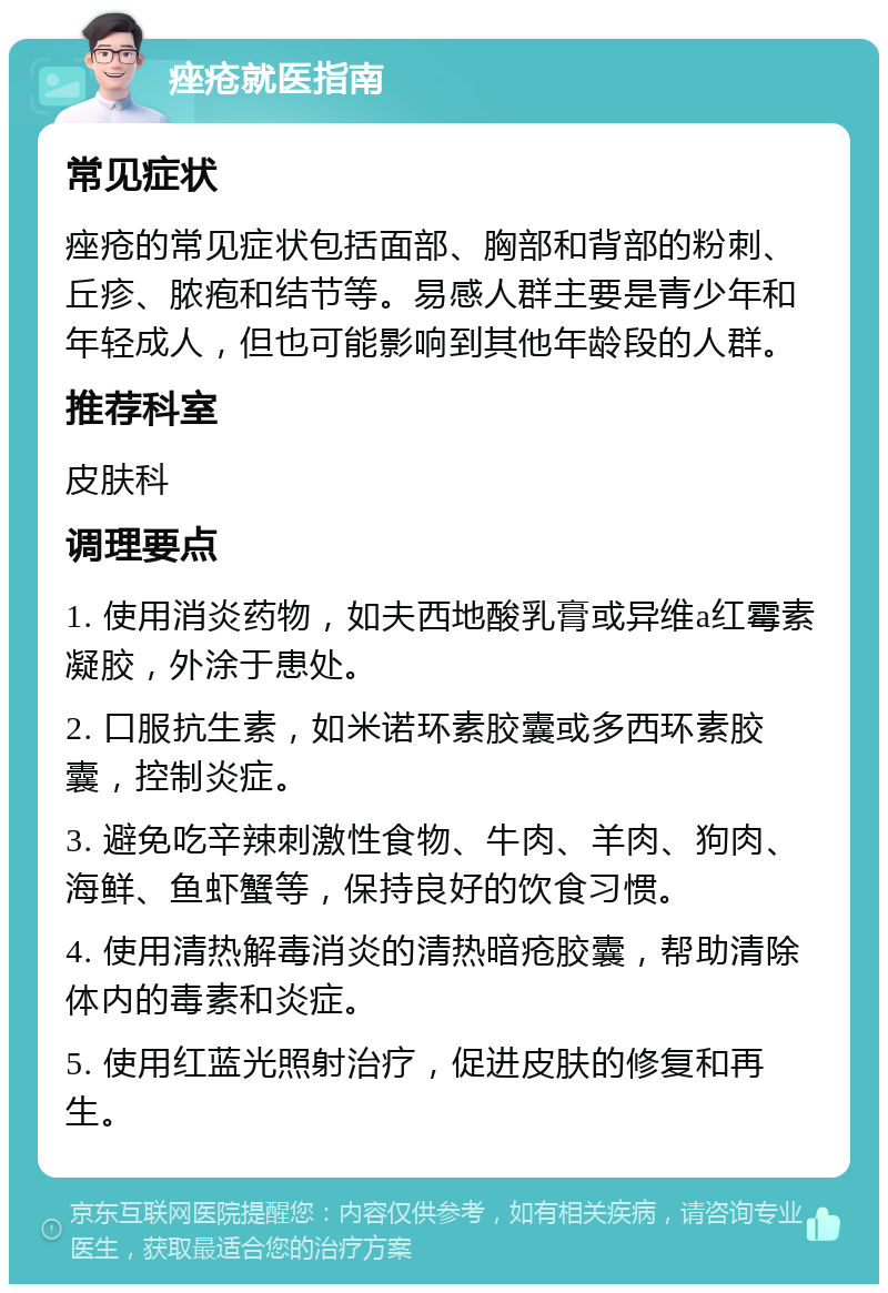 痤疮就医指南 常见症状 痤疮的常见症状包括面部、胸部和背部的粉刺、丘疹、脓疱和结节等。易感人群主要是青少年和年轻成人，但也可能影响到其他年龄段的人群。 推荐科室 皮肤科 调理要点 1. 使用消炎药物，如夫西地酸乳膏或异维a红霉素凝胶，外涂于患处。 2. 口服抗生素，如米诺环素胶囊或多西环素胶囊，控制炎症。 3. 避免吃辛辣刺激性食物、牛肉、羊肉、狗肉、海鲜、鱼虾蟹等，保持良好的饮食习惯。 4. 使用清热解毒消炎的清热暗疮胶囊，帮助清除体内的毒素和炎症。 5. 使用红蓝光照射治疗，促进皮肤的修复和再生。