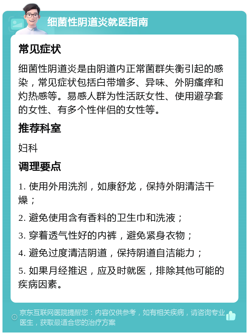 细菌性阴道炎就医指南 常见症状 细菌性阴道炎是由阴道内正常菌群失衡引起的感染，常见症状包括白带增多、异味、外阴瘙痒和灼热感等。易感人群为性活跃女性、使用避孕套的女性、有多个性伴侣的女性等。 推荐科室 妇科 调理要点 1. 使用外用洗剂，如康舒龙，保持外阴清洁干燥； 2. 避免使用含有香料的卫生巾和洗液； 3. 穿着透气性好的内裤，避免紧身衣物； 4. 避免过度清洁阴道，保持阴道自洁能力； 5. 如果月经推迟，应及时就医，排除其他可能的疾病因素。