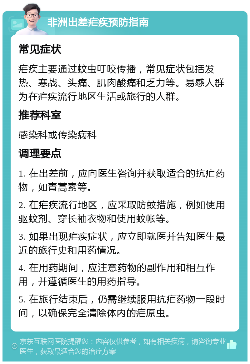 非洲出差疟疾预防指南 常见症状 疟疾主要通过蚊虫叮咬传播，常见症状包括发热、寒战、头痛、肌肉酸痛和乏力等。易感人群为在疟疾流行地区生活或旅行的人群。 推荐科室 感染科或传染病科 调理要点 1. 在出差前，应向医生咨询并获取适合的抗疟药物，如青蒿素等。 2. 在疟疾流行地区，应采取防蚊措施，例如使用驱蚊剂、穿长袖衣物和使用蚊帐等。 3. 如果出现疟疾症状，应立即就医并告知医生最近的旅行史和用药情况。 4. 在用药期间，应注意药物的副作用和相互作用，并遵循医生的用药指导。 5. 在旅行结束后，仍需继续服用抗疟药物一段时间，以确保完全清除体内的疟原虫。