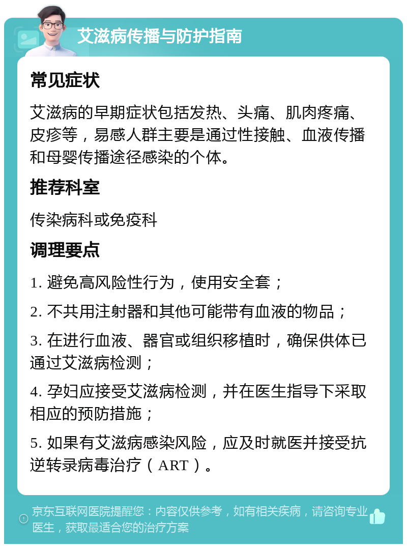 艾滋病传播与防护指南 常见症状 艾滋病的早期症状包括发热、头痛、肌肉疼痛、皮疹等，易感人群主要是通过性接触、血液传播和母婴传播途径感染的个体。 推荐科室 传染病科或免疫科 调理要点 1. 避免高风险性行为，使用安全套； 2. 不共用注射器和其他可能带有血液的物品； 3. 在进行血液、器官或组织移植时，确保供体已通过艾滋病检测； 4. 孕妇应接受艾滋病检测，并在医生指导下采取相应的预防措施； 5. 如果有艾滋病感染风险，应及时就医并接受抗逆转录病毒治疗（ART）。