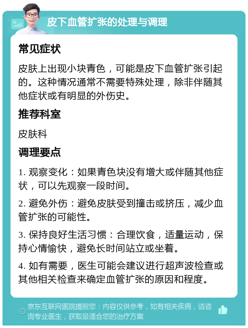 皮下血管扩张的处理与调理 常见症状 皮肤上出现小块青色，可能是皮下血管扩张引起的。这种情况通常不需要特殊处理，除非伴随其他症状或有明显的外伤史。 推荐科室 皮肤科 调理要点 1. 观察变化：如果青色块没有增大或伴随其他症状，可以先观察一段时间。 2. 避免外伤：避免皮肤受到撞击或挤压，减少血管扩张的可能性。 3. 保持良好生活习惯：合理饮食，适量运动，保持心情愉快，避免长时间站立或坐着。 4. 如有需要，医生可能会建议进行超声波检查或其他相关检查来确定血管扩张的原因和程度。