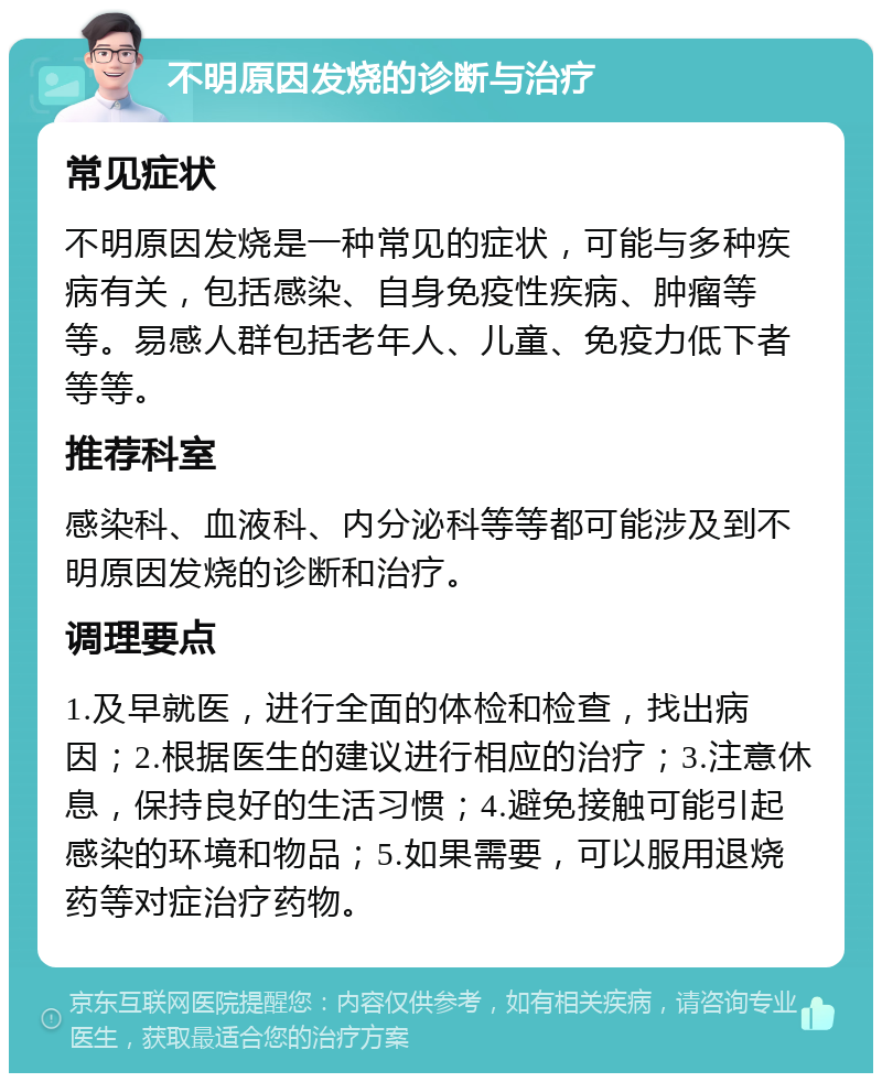 不明原因发烧的诊断与治疗 常见症状 不明原因发烧是一种常见的症状，可能与多种疾病有关，包括感染、自身免疫性疾病、肿瘤等等。易感人群包括老年人、儿童、免疫力低下者等等。 推荐科室 感染科、血液科、内分泌科等等都可能涉及到不明原因发烧的诊断和治疗。 调理要点 1.及早就医，进行全面的体检和检查，找出病因；2.根据医生的建议进行相应的治疗；3.注意休息，保持良好的生活习惯；4.避免接触可能引起感染的环境和物品；5.如果需要，可以服用退烧药等对症治疗药物。