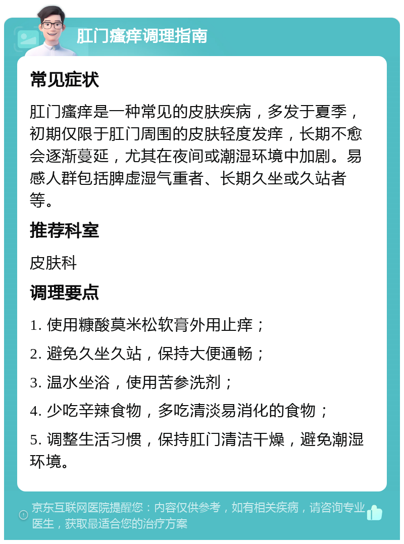 肛门瘙痒调理指南 常见症状 肛门瘙痒是一种常见的皮肤疾病，多发于夏季，初期仅限于肛门周围的皮肤轻度发痒，长期不愈会逐渐蔓延，尤其在夜间或潮湿环境中加剧。易感人群包括脾虚湿气重者、长期久坐或久站者等。 推荐科室 皮肤科 调理要点 1. 使用糠酸莫米松软膏外用止痒； 2. 避免久坐久站，保持大便通畅； 3. 温水坐浴，使用苦参洗剂； 4. 少吃辛辣食物，多吃清淡易消化的食物； 5. 调整生活习惯，保持肛门清洁干燥，避免潮湿环境。