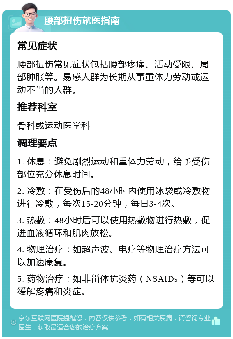 腰部扭伤就医指南 常见症状 腰部扭伤常见症状包括腰部疼痛、活动受限、局部肿胀等。易感人群为长期从事重体力劳动或运动不当的人群。 推荐科室 骨科或运动医学科 调理要点 1. 休息：避免剧烈运动和重体力劳动，给予受伤部位充分休息时间。 2. 冷敷：在受伤后的48小时内使用冰袋或冷敷物进行冷敷，每次15-20分钟，每日3-4次。 3. 热敷：48小时后可以使用热敷物进行热敷，促进血液循环和肌肉放松。 4. 物理治疗：如超声波、电疗等物理治疗方法可以加速康复。 5. 药物治疗：如非甾体抗炎药（NSAIDs）等可以缓解疼痛和炎症。