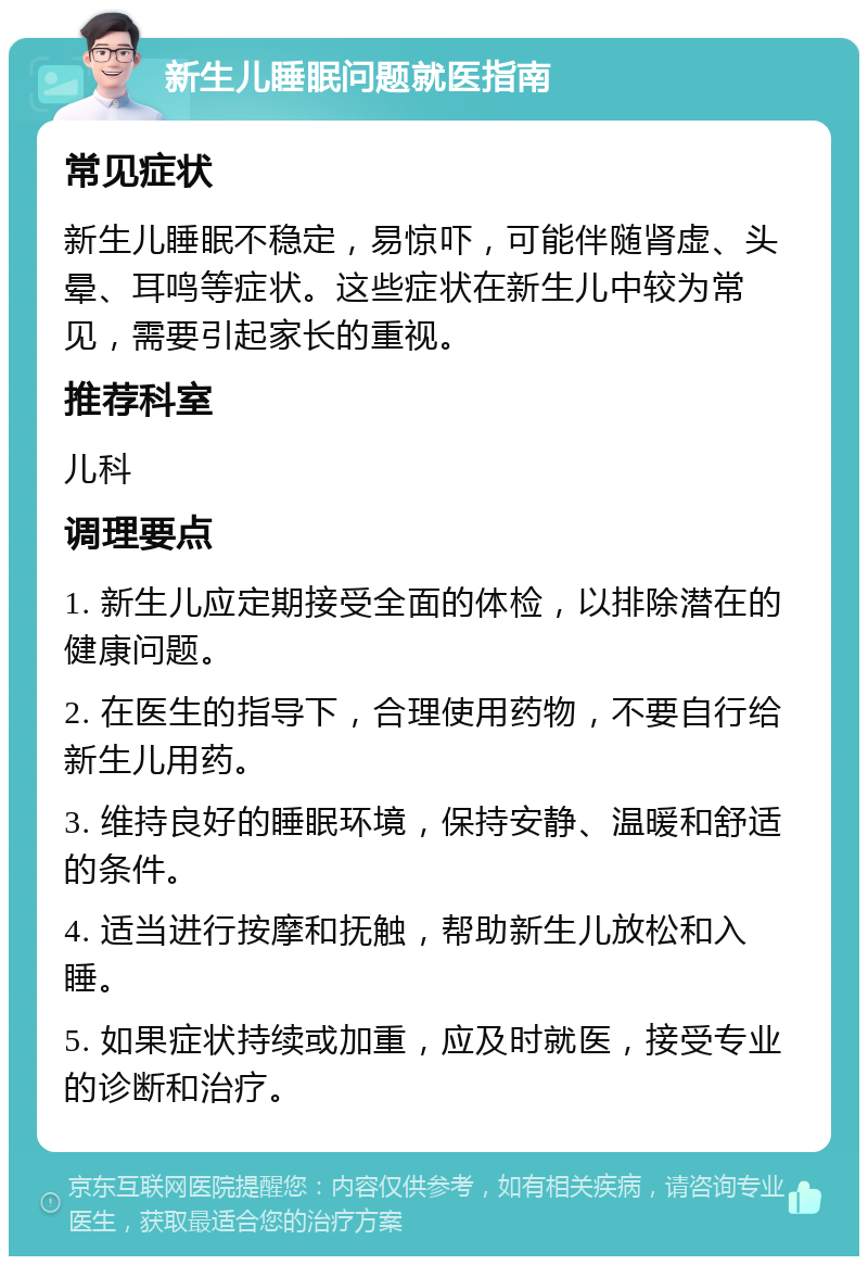 新生儿睡眠问题就医指南 常见症状 新生儿睡眠不稳定，易惊吓，可能伴随肾虚、头晕、耳鸣等症状。这些症状在新生儿中较为常见，需要引起家长的重视。 推荐科室 儿科 调理要点 1. 新生儿应定期接受全面的体检，以排除潜在的健康问题。 2. 在医生的指导下，合理使用药物，不要自行给新生儿用药。 3. 维持良好的睡眠环境，保持安静、温暖和舒适的条件。 4. 适当进行按摩和抚触，帮助新生儿放松和入睡。 5. 如果症状持续或加重，应及时就医，接受专业的诊断和治疗。