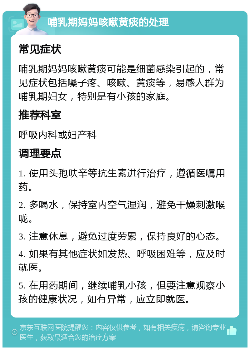 哺乳期妈妈咳嗽黄痰的处理 常见症状 哺乳期妈妈咳嗽黄痰可能是细菌感染引起的，常见症状包括嗓子疼、咳嗽、黄痰等，易感人群为哺乳期妇女，特别是有小孩的家庭。 推荐科室 呼吸内科或妇产科 调理要点 1. 使用头孢呋辛等抗生素进行治疗，遵循医嘱用药。 2. 多喝水，保持室内空气湿润，避免干燥刺激喉咙。 3. 注意休息，避免过度劳累，保持良好的心态。 4. 如果有其他症状如发热、呼吸困难等，应及时就医。 5. 在用药期间，继续哺乳小孩，但要注意观察小孩的健康状况，如有异常，应立即就医。