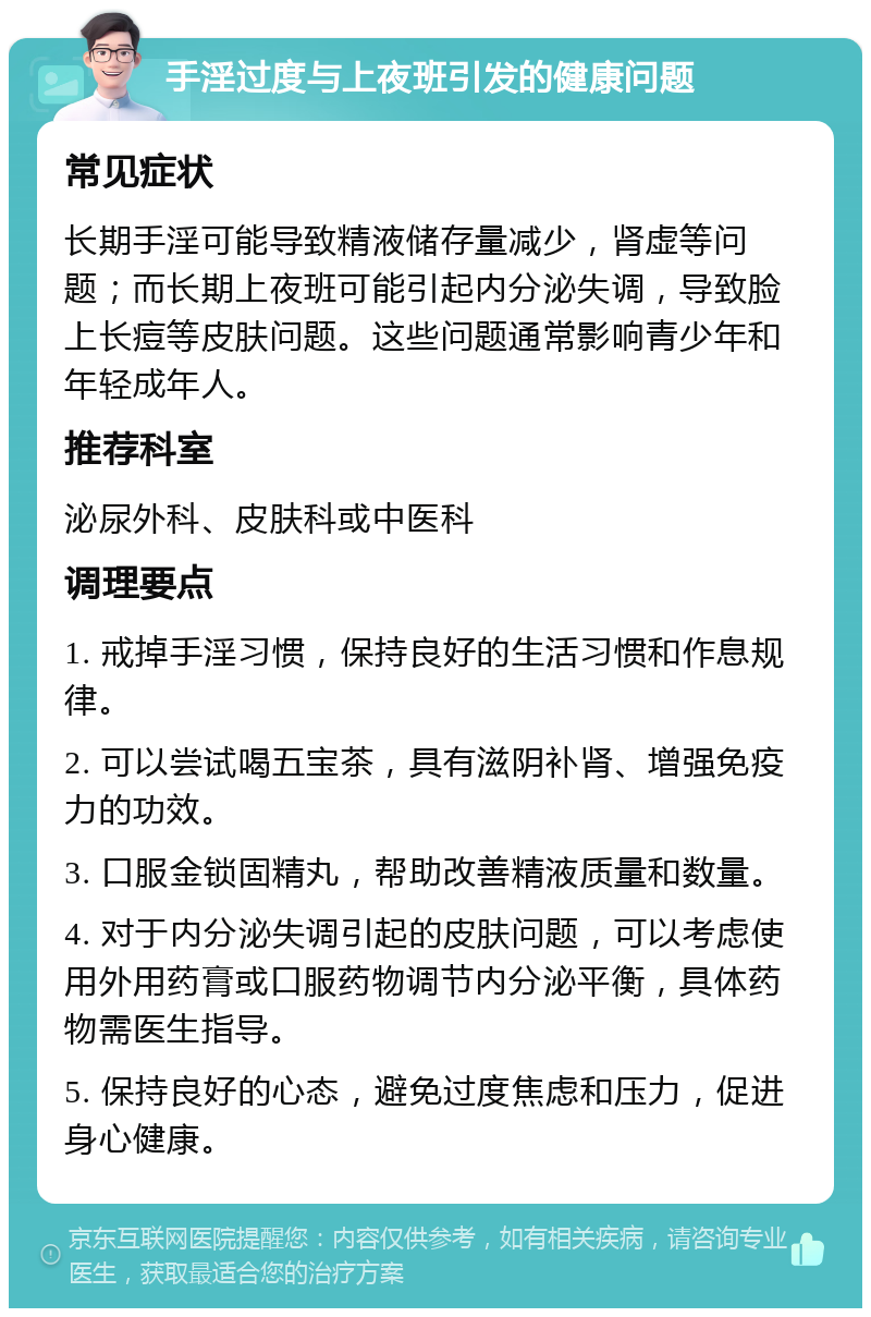 手淫过度与上夜班引发的健康问题 常见症状 长期手淫可能导致精液储存量减少，肾虚等问题；而长期上夜班可能引起内分泌失调，导致脸上长痘等皮肤问题。这些问题通常影响青少年和年轻成年人。 推荐科室 泌尿外科、皮肤科或中医科 调理要点 1. 戒掉手淫习惯，保持良好的生活习惯和作息规律。 2. 可以尝试喝五宝茶，具有滋阴补肾、增强免疫力的功效。 3. 口服金锁固精丸，帮助改善精液质量和数量。 4. 对于内分泌失调引起的皮肤问题，可以考虑使用外用药膏或口服药物调节内分泌平衡，具体药物需医生指导。 5. 保持良好的心态，避免过度焦虑和压力，促进身心健康。