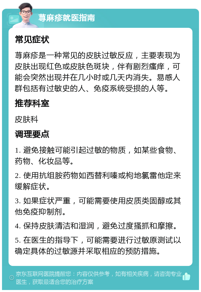 荨麻疹就医指南 常见症状 荨麻疹是一种常见的皮肤过敏反应，主要表现为皮肤出现红色或皮肤色斑块，伴有剧烈瘙痒，可能会突然出现并在几小时或几天内消失。易感人群包括有过敏史的人、免疫系统受损的人等。 推荐科室 皮肤科 调理要点 1. 避免接触可能引起过敏的物质，如某些食物、药物、化妆品等。 2. 使用抗组胺药物如西替利嗪或枸地氯雷他定来缓解症状。 3. 如果症状严重，可能需要使用皮质类固醇或其他免疫抑制剂。 4. 保持皮肤清洁和湿润，避免过度搔抓和摩擦。 5. 在医生的指导下，可能需要进行过敏原测试以确定具体的过敏源并采取相应的预防措施。