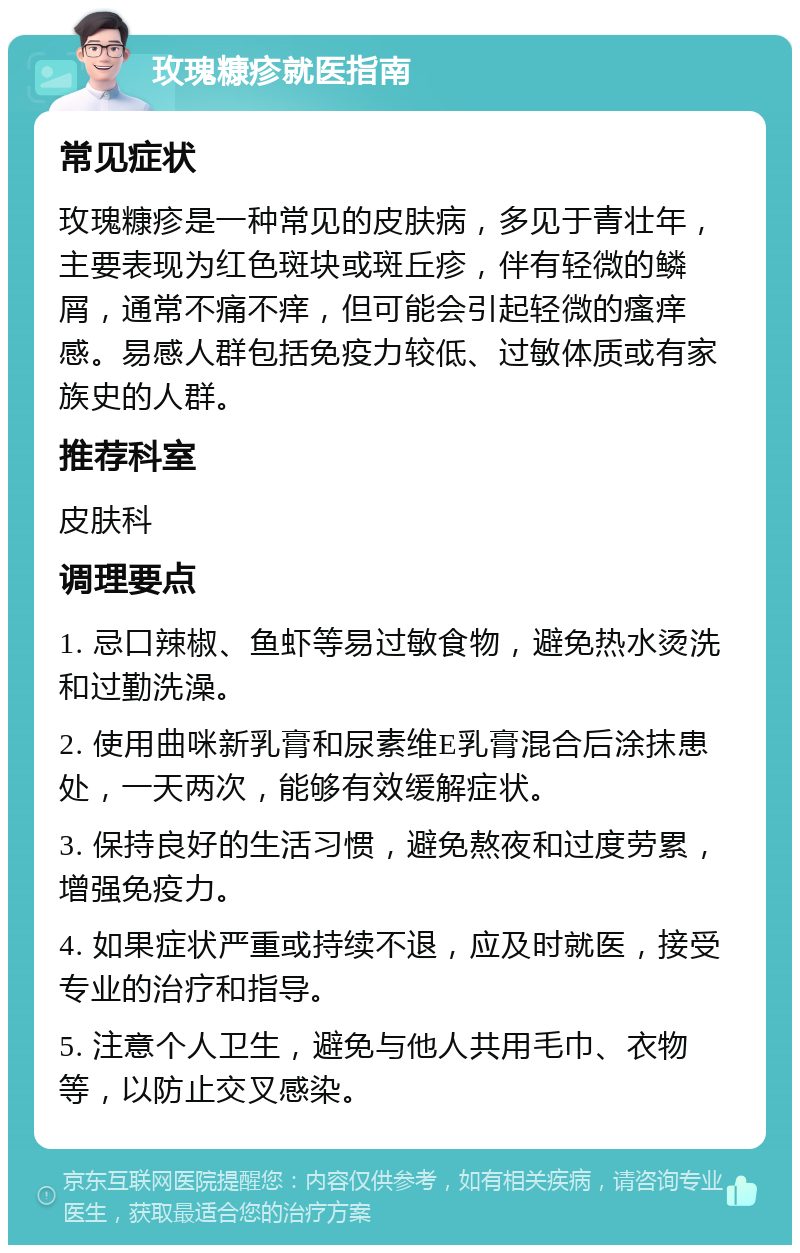 玫瑰糠疹就医指南 常见症状 玫瑰糠疹是一种常见的皮肤病，多见于青壮年，主要表现为红色斑块或斑丘疹，伴有轻微的鳞屑，通常不痛不痒，但可能会引起轻微的瘙痒感。易感人群包括免疫力较低、过敏体质或有家族史的人群。 推荐科室 皮肤科 调理要点 1. 忌口辣椒、鱼虾等易过敏食物，避免热水烫洗和过勤洗澡。 2. 使用曲咪新乳膏和尿素维E乳膏混合后涂抹患处，一天两次，能够有效缓解症状。 3. 保持良好的生活习惯，避免熬夜和过度劳累，增强免疫力。 4. 如果症状严重或持续不退，应及时就医，接受专业的治疗和指导。 5. 注意个人卫生，避免与他人共用毛巾、衣物等，以防止交叉感染。